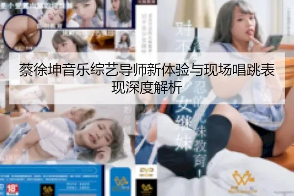 蔡徐坤音乐综艺导师新体验与现场唱跳表现深度解析